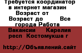 Требуется координатор в интернет-магазин › Возраст от ­ 20 › Возраст до ­ 40 - Все города Работа » Вакансии   . Карелия респ.,Костомукша г.